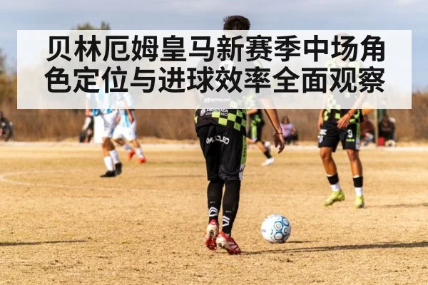 贝林厄姆皇马新赛季中场角色定位与进球效率全面观察